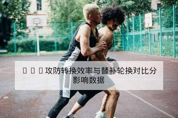 CBA攻防转换效率与替补轮换对比分影响数据
