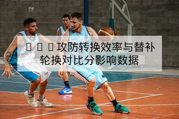 CBA攻防转换效率与替补轮换对比分影响数据
