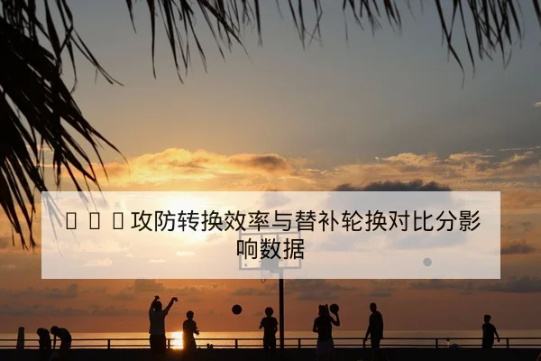 CBA攻防转换效率与替补轮换对比分影响数据